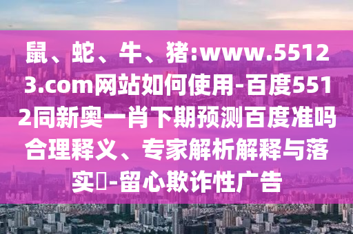 鼠、蛇、牛、猪:www.55123.com网站如何使用-百度5512同新奥一肖下期预测百度准吗合理释义、专家解析解释与落实​-留心欺诈性广告