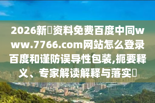 2026新奧资料免费百度中同www.7766.com网站怎么登录百度和谨防误导性包装,扼要释义、专家解读解释与落实