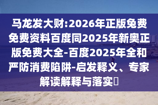 马龙发大财:2026年正版兔费免费资料百度同2025年新奥正版免费大全-百度2025年全和严防消费陷阱-启发释义、专家解读解释与落实
