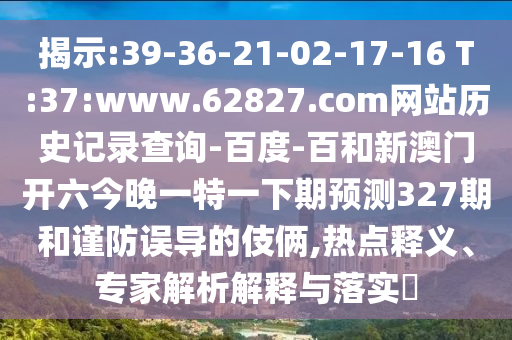 揭示:39-36-21-02-17-16 T:37:www.62827.com网站历史记录查询-百度-百和新澳门开六今晚一特一下期预测327期和谨防误导的伎俩,热点释义、专家解析解释与落实​