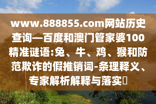 www.888855.com网站历史查询—百度和澳门管家婆100精准谜语:兔、牛、鸡、猴和防范欺诈的假推销词-条理释义、专家解析解释与落实