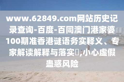 www.62849.com网站历史记录查询-百度-百同澳门港家婆100期准香港谜语务实释义、专家解读解释与落实​,小心虚假蛊惑风险