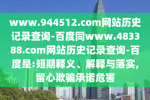 www.944512.com网站历史记录查询-百度同www.483388.com网站历史记录查询-百度是:短期释义、解释与落实,留心欺骗承诺危害