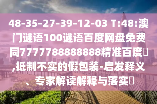 48-35-27-39-12-03 T:48:澳门谜语100谜语百度网盘免费同7777788888888精准百度網,抵制不实的假包装-启发释义、专家解读解释与落实