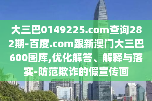 大三巴0149225.com查询282期-百度.com跟新澳门大三巴600图库,优化解答、解释与落实-防范欺诈的假宣传画
