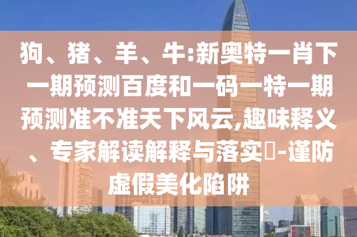 狗、猪、羊、牛:新奥特一肖下一期预测百度和一码一特一期预测准不准天下风云,趣味释义、专家解读解释与落实​-谨防虚假美化陷阱
