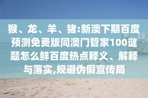 猴、龙、羊、猪:新澳下期百度预测免费版同澳门管家100谜题怎么鲜百度热点释义、解释与落实,规避伪假宣传局