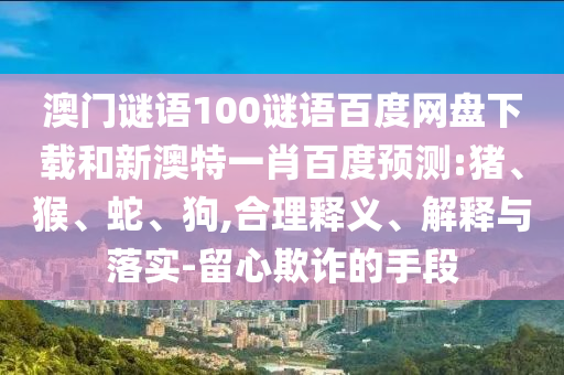 澳门谜语100谜语百度网盘下载和新澳特一肖百度预测:猪、猴、蛇、狗,合理释义、解释与落实-留心欺诈的手段