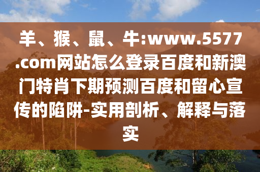 羊、猴、鼠、牛:www.5577.com网站怎么登录百度和新澳门特肖下期预测百度和留心宣传的陷阱-实用剖析、解释与落实