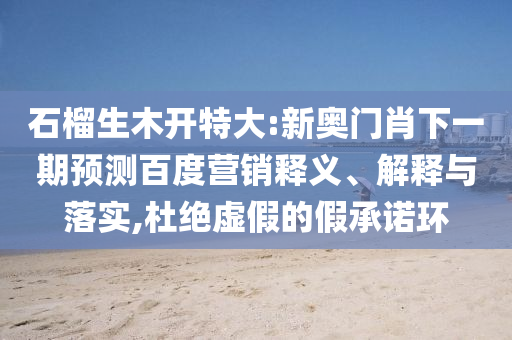 石榴生木开特大:新奥门肖下一期预测百度营销释义、解释与落实,杜绝虚假的假承诺环