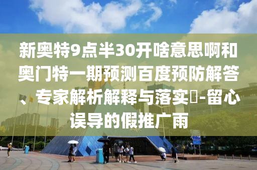 新奥特9点半30开啥意思啊和奥门特一期预测百度预防解答、专家解析解释与落实-留心误导的假推广雨