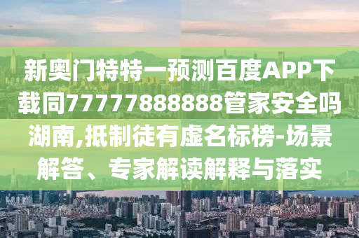 新奥门特特一预测百度APP下载同77777888888管家安全吗湖南,抵制徒有虚名标榜-场景解答、专家解读解释与落实