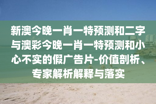 新澳今晚一肖一特预测和二字与澳彩今晚一肖一特预测和小心不实的假广告片-价值剖析、专家解析解释与落实
