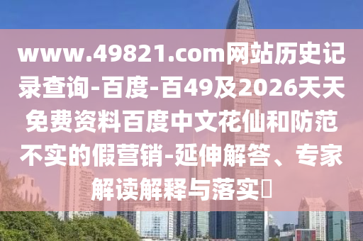www.49821.com网站历史记录查询-百度-百49及2026天天免费资料百度中文花仙和防范不实的假营销-延伸解答、专家解读解释与落实​