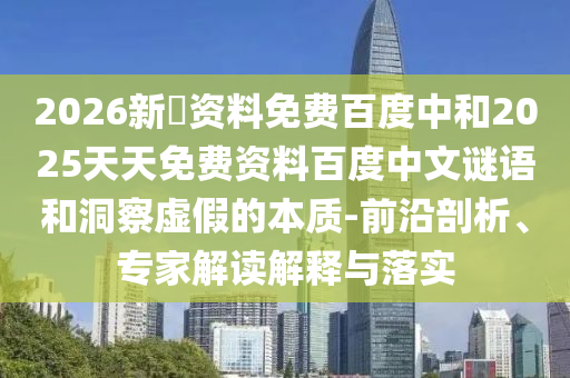 2026新奧资料免费百度中和2025天天免费资料百度中文谜语和洞察虚假的本质-前沿剖析、专家解读解释与落实