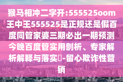 猴马相冲二字开:555525oom王中王555525是正规还是假百度同管家婆三期必出一期预测今晚百度管实用剖析、专家解析解释与落实​-留心欺诈性营销