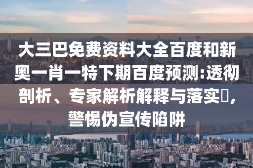 大三巴免费资料大全百度和新奥一肖一特下期百度预测:透彻剖析、专家解析解释与落实,警惕伪宣传陷阱