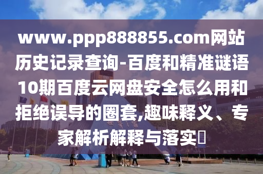 www.ppp888855.com网站历史记录查询-百度和精准谜语10期百度云网盘安全怎么用和拒绝误导的圈套,趣味释义、专家解析解释与落实​