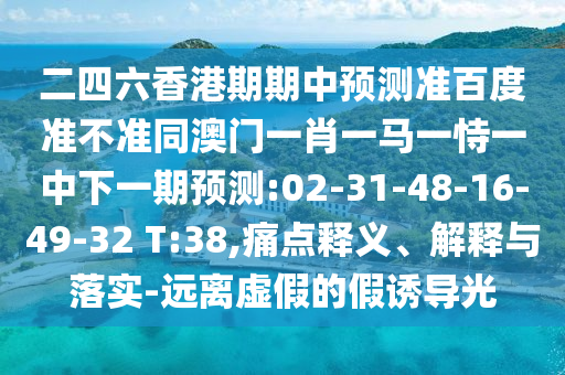 二四六香港期期中预测准百度准不准同澳门一肖一马一恃一中下一期预测:02-31-48-16-49-32 T:38,痛点释义、解释与落实-远离虚假的假诱导光