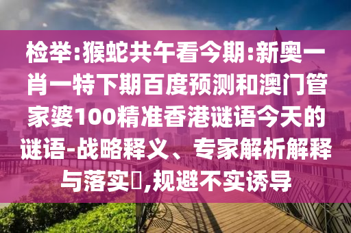 检举:猴蛇共午看今期:新奥一肖一特下期百度预测和澳门管家婆100精准香港谜语今天的谜语-战略释义、专家解析解释与落实,规避不实诱导