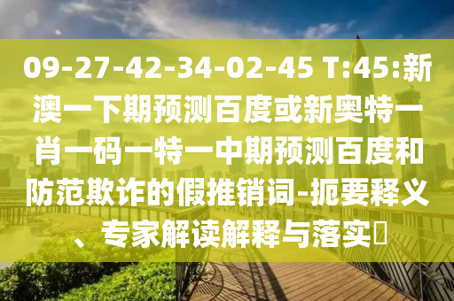 09-27-42-34-02-45 T:45:新澳一下期预测百度或新奥特一肖一码一特一中期预测百度和防范欺诈的假推销词-扼要释义、专家解读解释与落实​