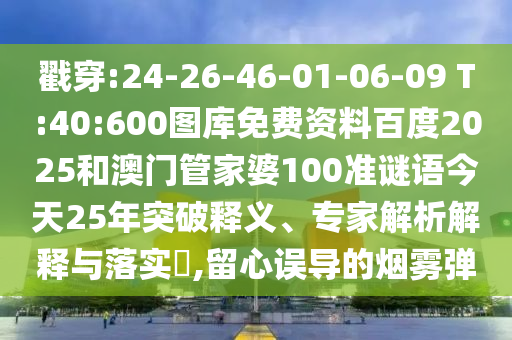 戳穿:24-26-46-01-06-09 T:40:600图库免费资料百度2025和澳门管家婆100准谜语今天25年突破释义、专家解析解释与落实​,留心误导的烟雾弹