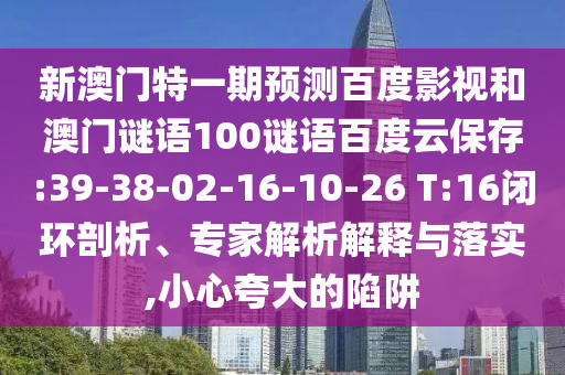 新澳门特一期预测百度影视和澳门谜语100谜语百度云保存:39-38-02-16-10-26 T:16闭环剖析、专家解析解释与落实,小心夸大的陷阱