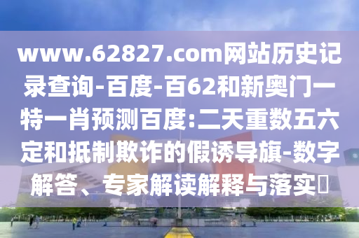 www.62827.com网站历史记录查询-百度-百62和新奥门一特一肖预测百度:二天重数五六定和抵制欺诈的假诱导旗-数字解答、专家解读解释与落实
