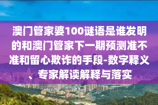 澳门管家婆100谜语是谁发明的和澳门管家下一期预测准不准和留心欺诈的手段-数字释义、专家解读解释与落实