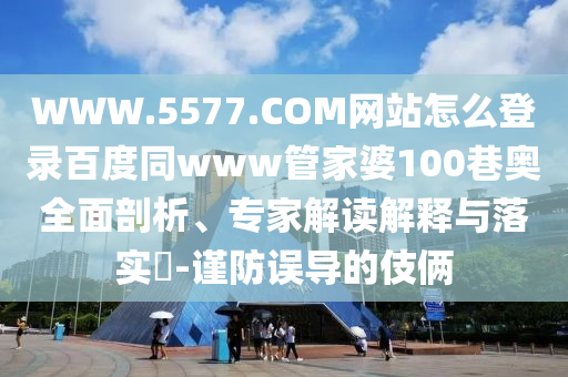 WWW.5577.COM网站怎么登录百度同www管家婆100巷奥全面剖析、专家解读解释与落实​-谨防误导的伎俩