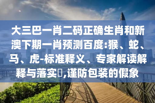 大三巴一肖二码正确生肖和新澳下期一肖预测百度:猴、蛇、马、虎-标准释义、专家解读解释与落实,谨防包装的假象