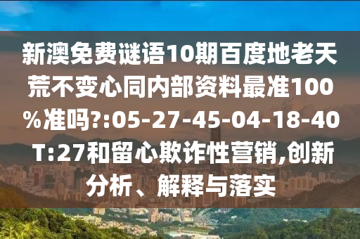 新澳免费谜语10期百度地老天荒不变心同内部资料最准100%准吗?:05-27-45-04-18-40 T:27和留心欺诈性营销,创新分析、解释与落实