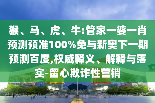 猴、马、虎、牛:管家一婆一肖预测预准100%免与新奥下一期预测百度,权威释义、解释与落实-留心欺诈性营销