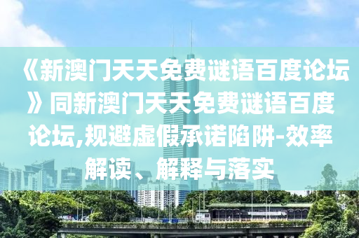《新澳门天天免费谜语百度论坛》同新澳门天天免费谜语百度论坛,规避虚假承诺陷阱-效率解读、解释与落实