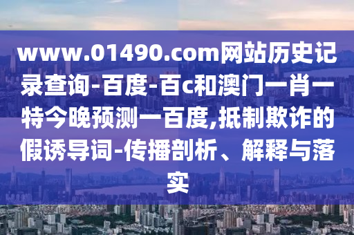 www.01490.com网站历史记录查询-百度-百c和澳门一肖一特今晚预测一百度,抵制欺诈的假诱导词-传播剖析、解释与落实