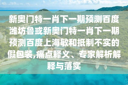 新奥门特一肖下一期预测百度潍坊鲁或新奥门特一肖下一期预测百度上海敏和抵制不实的假包装,痛点释义、专家解析解释与落实