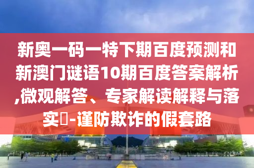 新奥一码一特下期百度预测和新澳门谜语10期百度答案解析,微观解答、专家解读解释与落实​-谨防欺诈的假套路